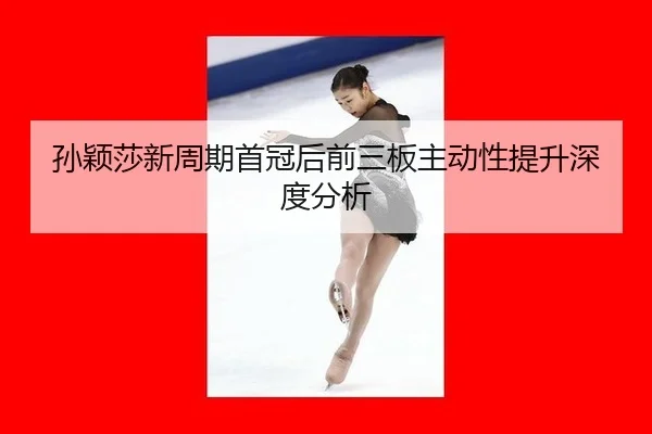 孙颖莎新周期首冠后前三板主动性提升深度分析